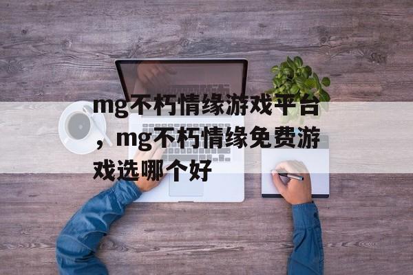 mg不朽情缘游戏平台，mg不朽情缘免费游戏选哪个好