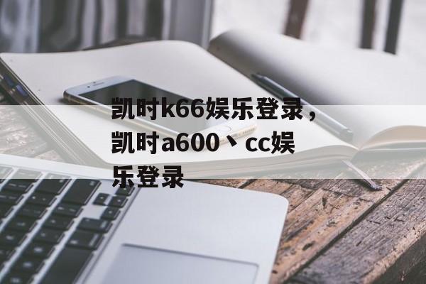 凯时k66娱乐登录，凯时a600丶cc娱乐登录